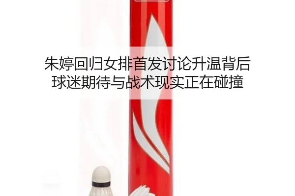 朱婷回归女排首发讨论升温背后 球迷期待与战术现实正在碰撞